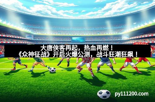 大唐侠客再起,热血再燃!《众神征战》开启火爆公测,战斗狂潮狂飙!