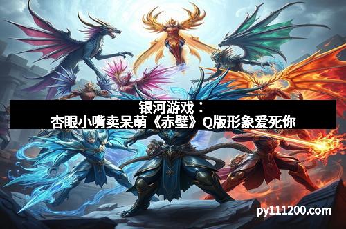 银河游戏:杏眼小嘴卖呆萌《赤壁》Q版形象爱死你